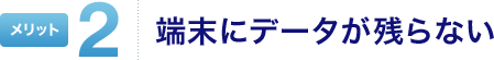 メリット2 端末にデータが残らない