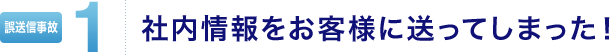 メール誤送信事故1 社内情報をお客様に送ってしまった!