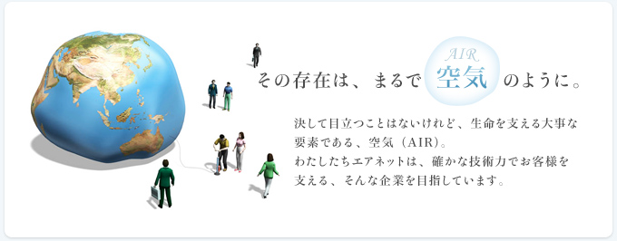 その存在は、まるで空気のように。 決して目立つことはないけれど、生命を支える大事な要素である、空気 （AIR）。わたしたちエアネットは、確かな技術力でお客様を支える、そんな企業を目指しています。