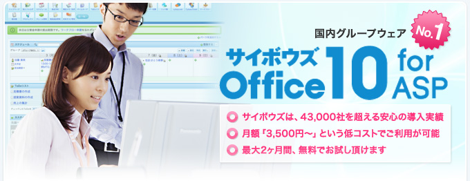 国内グループウェア No.1『サイボウズ Office 10 for ASP』 サイボウズは、43,000社を超える安心の導入実績 月額「3,500円～」という低コストでご利用が可能 最大2ヶ月間、無料でお試し頂けます