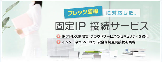 フレッツ回線に対応した、固定IP 接続サービス IPアドレス制限で、クラウドサービスのセキュリティを強化 インターネットVPNで、安全な拠点間接続を実現