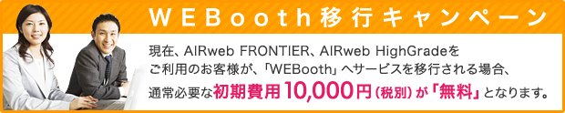 WEBooth移行キャンペーン 現在、AIRweb FRONTIER、AIRweb HighGradeをご利用のお客様が、「WEBooth」 へサービスを移行される場合、通常必要な初期費用10,000 円 （税抜） が 「無料」 となります。